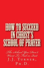 How To Succeed In Christ's School Of Prayer: The School You Don't Want To Fail or Quit