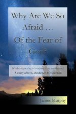 Why Are We So Afraid ... Of the Fear of God?: It's the beginning of wisdom - but not the end. A study of love, obedience & correction.
