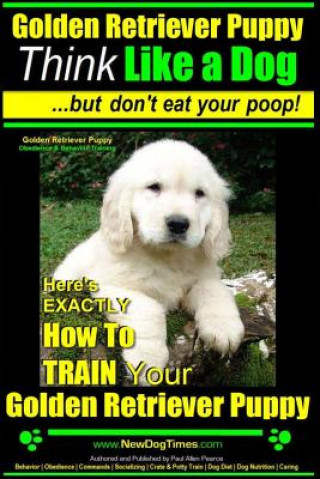 Golden Retriever Puppy - Think Like a Dog But Don't Eat Your Poop! - Golden Retriever Puppy Obedience & Behavior Training -: Here's EXACTLY How to TRA