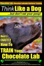 Chocolate Lab, Chocolate Labrador Retriever Training - Think Like a Dog But Don't Eat Your Poop!: Here's Exactly How to Train Your Chocolate Lab