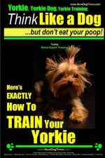 Yorkie, Yorkie Dog, Yorkie Training - Think Like a Dog, But Don't Eat Your Poop! - Yorkie Breed Expert Training -: Here's EXACTLY How To TRAIN Your YO