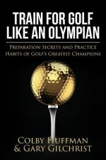 Train for Golf Like an Olympian: Preparation Secrets and Practice Habits of Golf's Greatest Champions