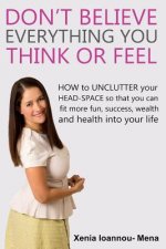 Don't Believe Everything you THINK or Feel: How to UNCLUTTER your head-space so that you can fit more fun, success wealth and health into your life