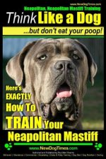 Neapolitan Mastiff, Neapolitan Mastiff Training - Think Like a Dog...but don't eat your poop!: Here's EXACTLY How To TRAIN Your Neapolitan Mastiff