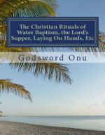 The Christian Rituals of Water Baptism, the Lord's Supper, Laying On Hands, Etc: Water Baptism, the Communion, and Laying Hands