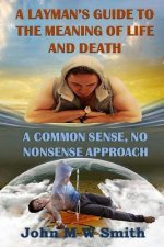 A Layman's Guide to the Meaning of Life and Death; A Common Sense, No Nonsense Approach