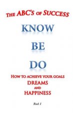 The ABC's of Success Know Be Do: How to achieve your goals dreams and happiness