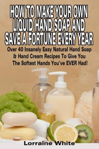 How To Make Your Own Liquid Hand Soap & Save A Fortune Every Year: Over 40 Insanely Easy Natural Hand Soap & Hand Cream Recipes To Give You The Softes