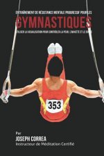 Entrainement de Resistance Mentale Progressif pour les Gymnastiques: Utiliser la Visualisation pour Controler la Peur, l'Anxiete et Le Doute