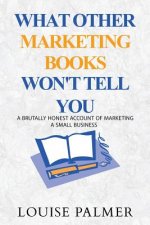 What Other Marketing Books Won't Tell You: A Brutally Honest Account of Marketing a Small Business