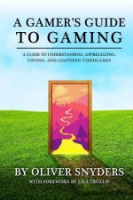 A Gamer's Guide to Gaming: A Guide to Understanding, Appreciating, Loving, and Loathing Videogames