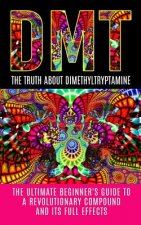 Dmt: The Truth About Dimethyltryptamine: The Ultimate Beginner's Guide To A Revolutionary Compound And Its Full Effects