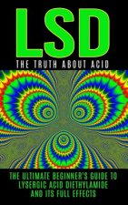 LSD: The Truth About Acid: The Ultimate Beginner's Guide to Lysergic Acid Diethylamide And Its Full Effects