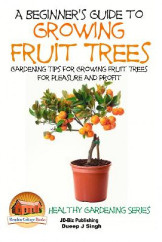 A Beginner's Guide to Growing Fruit Trees: Gardening Tips and Methods for Growing Fruit Trees For Pleasure And Profit