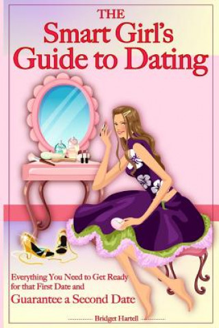 The Smart Girl's Guide to Dating: Everything You Need to Get Ready for that First Date and Guarantee a Second Date