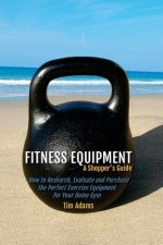 Fitness Equipment - A Shopper's Guide: How to Research, Evaluate and Purchase the Perfect Exercise Equipment for Your Home Gym
