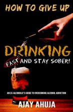 How To Give Up Drinking Fast And Stay Sober: An Ex-Alcoholic's Guide To Overcoming Alcohol Addiction