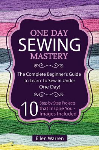 Sewing: One Day Sewing Mastery: The Complete Beginner's Guide to Learn to Sew in Under 1 Day! - 10 Step by Step Projects That