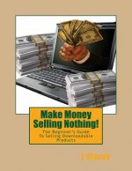 Make Money Selling Nothing: The Beginner's Guide To Selling Downloadable Products