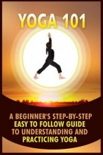 Yoga 101: A Beginner's Step-By-Step Easy to Follow Guide to Understanding and Practicing Yoga