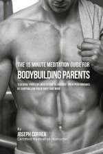 The 15 Minute Meditation Guide for Bodybuilding Parents: The Parents' Guide to Teaching Your Kids Meditation to Enhance Their Performance by Controlli