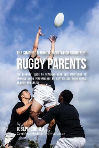 The Simple 15 Minute Meditation Guide for Rugby Parents: The Parents' Guide to Teaching Your Kids Meditation to Enhance Their Performance by Controlli