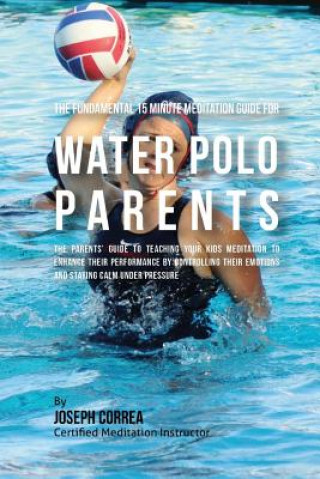 The Fundamental 15 Minute Meditation Guide for Water Polo Parents: The Parents' Guide to Teaching Your Kids Meditation to Enhance Their Performance by