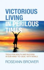 Victorious Living In Perilous Times: Tools For Health And Success In Our Hard-To-Deal-With World