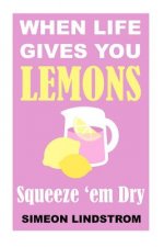 When Life Gives You Lemons - Squeeze 'em Dry: The Power of Surrender, Humor and Compassion When the Going Gets Tough