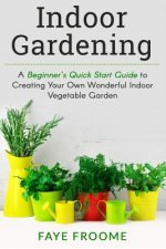 Indoor Gardening: A Beginner's Quick Start Guide to Creating Your Own Wonderful Indoor Vegetable Garden