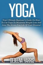 Yoga: Your Ultimate Beginner's Guide On How To Use Yoga To Maximize Weight Loss And Live The Stress-Free Life Of Your Dreams