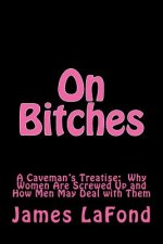 On Bitches: A Caveman's Treatise: Why Women Are Screwed Up and How Men May Deal with Them