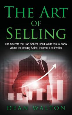 Sales: The Art of Selling: The Secrets that Top Sellers Don't Want You to Know About Increasing Sales, Income, and Profits