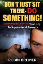 Don't Just Sit There-Do Something: Commanding Prayer Your Key to Supernatural Answers