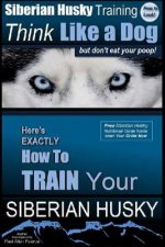 Siberian Husky Training Think Like a Dog...but Don't Eat Your Poop!: Here's EXACTLY How To Train Your SIBERIAN HUSKY