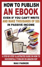 How to Publish an eBook Even If You Can't Write: And Make Thousands of Dollars in Passive Income: A Step-By-Step Illustrated Guide on How to Successfu
