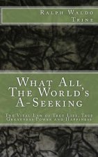 What All The World's A-Seeking: The Vital Law of True Life, True Greatness Power and Happiness