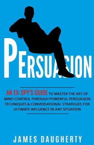 Persuasion: An Ex-Spy's Guide to Master the Art of Mind Control Through Powerful Persuasion Techniques & Conversational Tactics fo