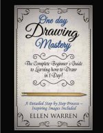 Drawing: One Day Drawing Mastery: The Complete Beginner's Guide to Learning to Draw in Under 1 Day! A Step by Step Process to L