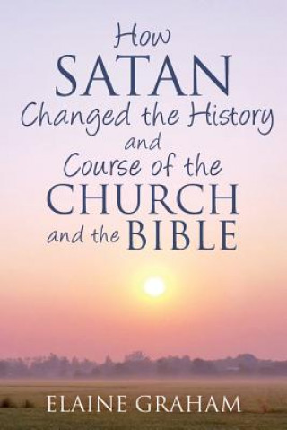 How Satan Changed the History and Course of the Church and the Bible: By Causing Alterations to the Bible, to a Number of God's Prophets, and to the C