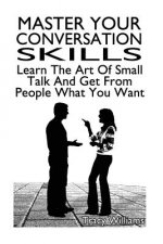 Master Your Conversation Skills: Learn The Art Of Small Talk And Get From People What You Want