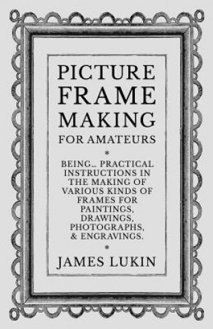 Picture Frame Making for Amateurs - Being Practical Instructions in the Making of Various Kinds of Frames for Paintings, Drawings, Photographs, and En