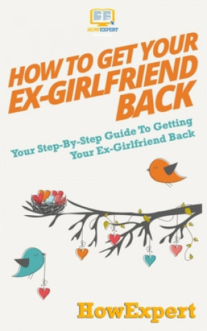 How to Get Your Ex-Girlfriend Back: Your Step-By-Step Guide To Getting Your Ex-Girlfriend Back