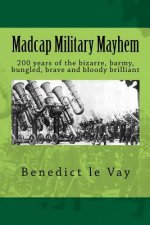 Madcap Military Mayhem: 200 years of the unbelievably bizarre, barmy, bungled, brave and bloody brilliant