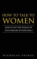 How to Talk to Women: How To Get The Woman Of Your Dreams Through Communication and Body Language