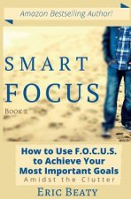 Smart Focus: How to Use F.O.C.U.S. to Achieve Your Most Important Goals Amidst the Clutter