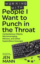 Working with People I Want to Punch in the Throat: Cantankerous Clients, Micromanaging Minions, and Other Supercilious Scourges