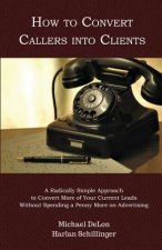 How to Convert Callers into Clients: A Radically Simple Approach to Convert More of Your Current Leads Without Spending a Penny More on Advertising