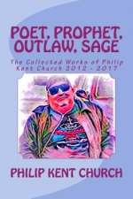 Poet, Prophet, Outlaw, Sage: The Collected Works of Philip Kent Church 2012 - 2017