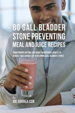 80 Gallbladder Stone Preventing Meal and Juice Recipes: Using Proper Dieting and Smart Nutritional Habits to Reduce Your Chances of Developing Gall Bl